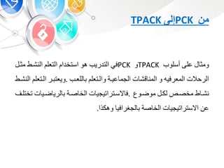 ‫من‬PCK‫إلى‬TPACK
‫ومو‬‫على‬‫أسلوب‬TPACK‫و‬PCK‫ف‬‫التدريب‬‫هو‬‫استخدا‬‫التعل‬‫النشبط‬‫م‬‫وب‬
‫الرحالت‬‫المعرفيه‬‫و‬‫ت‬ ‫قش‬ ‫المن‬‫عيبة‬ ‫الجم‬‫والبتعل‬‫للعبب‬.‫بر‬ ‫ويعت‬‫البتعل‬‫النشبط‬
‫ط‬ ‫نشب‬‫مخصب‬‫لكب‬‫موضبوع‬.‫ت‬ ‫السبتراتيجي‬ ‫ف‬‫صبة‬ ‫الخ‬‫ت‬ ‫ضبي‬ ‫لري‬‫تخت‬‫لب‬
‫ع‬‫ت‬ ‫االستراتيجي‬‫صة‬ ‫الخ‬‫لجشرافي‬‫وهكذا‬.
 