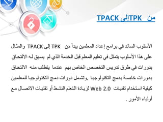 ‫من‬TPK‫إلى‬TPACK
‫األسلوب‬‫ئد‬ ‫الس‬‫ف‬‫رامج‬‫إعداد‬‫المعلمي‬‫دا‬ ‫ي‬‫م‬TPK‫إلى‬TPACK‫والموب‬
‫على‬‫هذا‬‫األسلوب‬‫يتمو‬‫ف‬‫تعلي‬‫المعل‬‫ق‬‫الخدمة‬‫الذ‬‫ل‬‫يسب‬‫لبه‬‫ق‬ ‫االلتحب‬
‫دورات‬‫ف‬‫طرق‬‫تدري‬‫التخص‬‫الخ‬‫ه‬‫عندم‬‫يتطلب‬‫منبه‬‫اال‬‫ق‬ ‫لتحب‬
‫بدورات‬‫صبة‬ ‫خ‬‫بدمج‬‫التكنولوجيب‬.‫وتشبم‬‫دورات‬‫دمبج‬‫التكنولوجيب‬‫للمعلمبي‬
‫كيفية‬‫اسبتخدا‬‫ت‬ ‫تقنيب‬Web 2.0‫د‬ ‫يب‬ ‫ل‬‫البتعل‬‫النشبط‬‫أو‬‫ت‬ ‫تقنيب‬‫االتصب‬‫مب‬‫ع‬
‫أولي‬‫األمور‬.
 