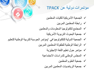 ‫مؤتمرات‬‫دولية‬‫ع‬TPACK
‫الجمعية‬‫األمريكية‬‫ت‬ ‫لكلي‬‫المعلمي‬
‫طة‬ ‫را‬‫المعلمي‬‫ي‬ ‫المر‬
‫المجتمع‬‫لتكنولوجي‬‫ت‬ ‫المعلوم‬‫والمعلمي‬
‫جمعية‬‫حوث‬ ‫ال‬‫وية‬ ‫التر‬‫األمريكية‬
‫الجمعية‬‫الدولية‬‫للتكنولوجي‬‫ف‬/‫مؤتمر‬‫ة‬ ‫الحوس‬‫ية‬ ‫للتر‬‫الوطنية‬‫للت‬‫علي‬
‫طة‬ ‫الرا‬‫الوطنية‬‫للطفولة‬‫المعلمي‬‫ي‬ ‫المر‬
‫مؤتمر‬‫حو‬‫تعلي‬‫اللشة‬‫ية‬ ‫اإلنجلي‬
‫المجل‬‫الوطن‬‫ت‬ ‫للدراس‬‫عية‬ ‫االجتم‬
‫جمعية‬‫العلو‬‫المعلمي‬
‫جمعية‬‫ت‬ ‫ضي‬ ‫الري‬‫المعلمي‬‫ي‬ ‫المر‬
 