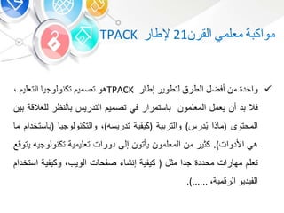 ‫ة‬ ‫مواك‬‫معلم‬‫القر‬21‫ر‬ ‫إلط‬TPACK
‫واحد‬‫م‬‫أفض‬‫الطرق‬‫لتطوير‬‫ر‬ ‫إط‬TPACK‫هو‬‫تصمي‬‫تكنولوجي‬‫التعلي‬،
‫فال‬‫د‬‫أ‬‫يعم‬‫المعلمو‬‫ستمرار‬‫ف‬‫تصمي‬‫التدري‬‫لنظر‬‫لل‬‫عالقة‬‫ي‬
‫المحتو‬(‫ذا‬ ‫م‬ُ‫ي‬‫در‬)‫ية‬ ‫والتر‬(‫كيفية‬‫تدريسه‬)،‫والتكنولوجي‬(‫ستخدا‬‫م‬
‫ه‬‫األدوات‬).‫كوير‬‫م‬‫المعلمو‬‫يأتو‬‫إلى‬‫دورات‬‫تعليمية‬‫تكنولوجيه‬‫يتوقع‬
‫تعل‬‫رات‬ ‫مه‬‫محدد‬‫جدا‬‫مو‬(‫كيفية‬‫إنش‬‫ت‬ ‫صفح‬‫الويب‬،‫وكيفية‬‫اس‬‫تخدا‬
‫الفيديو‬‫الرقمية‬،......).
 