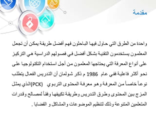 ‫واحد‬‫م‬‫الطرق‬‫الت‬‫و‬ ‫حب‬‫فيهب‬‫حوو‬ ‫ب‬ ‫ال‬‫فهب‬‫أفضب‬‫طريقبة‬‫يمكب‬‫أ‬‫ت‬‫جعب‬
‫بو‬‫ب‬‫المعلم‬‫بتخدمو‬‫ب‬‫يس‬‫بة‬‫ب‬‫التقني‬‫بك‬‫ب‬‫ش‬‫ب‬‫ب‬‫أفض‬‫ب‬‫ب‬‫ف‬‫بوله‬‫ب‬‫فص‬‫بية‬‫ب‬‫الدراس‬‫ب‬‫ب‬‫ه‬‫ب‬‫ب‬‫التركي‬
‫على‬‫أنواع‬‫المعرفة‬‫الت‬‫جه‬ ‫يحت‬‫المعلمبو‬‫مب‬‫أجب‬‫اسبتخدا‬‫التكنولوج‬‫يب‬‫علبى‬
‫نحبو‬‫أكوبر‬‫عليبة‬ ‫ف‬‫ففب‬‫عب‬1986‫ذكبر‬‫شبولم‬‫أ‬‫التبدري‬‫الفعب‬‫يتطلبب‬
‫ب‬‫ب‬‫نوع‬‫ب‬‫ب‬‫ص‬ ‫خ‬‫ب‬‫ب‬‫م‬‫بة‬‫ب‬‫المعرف‬‫بو‬‫ب‬‫وه‬‫بة‬‫ب‬‫معرف‬‫بو‬‫ب‬‫المحت‬‫بو‬‫ب‬ ‫التر‬(PCK)‫بذ‬‫ب‬‫ال‬‫ب‬‫ب‬‫يمو‬
‫ب‬‫ب‬‫الم‬‫بي‬‫ب‬‫بو‬‫ب‬‫المحت‬‫برق‬‫ب‬‫وط‬‫بدري‬‫ب‬‫الت‬‫بة‬‫ب‬‫وطريق‬‫ب‬‫ب‬‫تكييفه‬‫ب‬‫ب‬‫وفق‬‫ل‬ ‫ب‬‫ب‬‫لمص‬‫بدرات‬‫ب‬‫وق‬
‫المتعلمي‬‫المتنوعة‬‫وذلك‬‫لتنظي‬‫ت‬ ‫الموضوع‬‫ك‬ ‫والمش‬‫و‬‫ي‬ ‫القض‬.
‫مقدمة‬
 