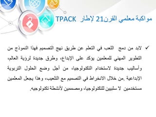 ‫ة‬ ‫مواك‬‫معلم‬‫القر‬21‫ر‬ ‫إلط‬TPACK
‫د‬ ‫ال‬‫م‬‫دمج‬‫اللعب‬‫ف‬‫التعل‬‫ع‬‫طري‬‫نهج‬‫التصمي‬‫فهذا‬‫النموذ‬‫م‬
‫التطوير‬‫المهن‬‫للمعلمي‬‫يؤكد‬‫على‬‫داع‬ ‫اإل‬،‫وطرق‬‫جديد‬‫لرؤية‬‫ل‬ ‫الع‬،
‫ليب‬ ‫وأس‬‫جديد‬‫الستخدا‬‫التكنولوجي‬،‫م‬‫أج‬‫وضع‬‫الحلو‬‫وي‬ ‫التر‬‫ة‬
‫داعية‬ ‫اإل‬.‫م‬‫خال‬‫االنخراط‬‫ف‬‫التصمي‬‫مع‬‫ال‬‫ت‬‫لع‬‫ي‬‫ب‬،‫وهذا‬‫يجع‬‫المعلم‬‫ي‬
‫مستخدمي‬‫ال‬‫يي‬ ‫سل‬‫للتكنولوجي‬،‫ومصممي‬‫ألنشطة‬‫تكنولوجي‬‫ه‬.
 