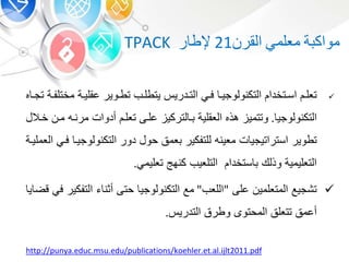 ‫ة‬ ‫مواك‬‫معلم‬‫القر‬21‫ر‬ ‫إلط‬TPACK
‫م‬ ‫بة‬‫ب‬‫عقلي‬ ‫بوير‬‫ب‬‫تط‬ ‫بب‬‫ب‬‫يتطل‬ ‫بدري‬‫ب‬‫الت‬ ‫ب‬‫ب‬‫ف‬ ‫ب‬‫ب‬‫التكنولوجي‬ ‫بتخدا‬‫ب‬‫اس‬ ‫ب‬‫ب‬‫تعل‬‫ه‬ ‫ب‬‫ب‬‫تج‬ ‫بة‬‫ب‬‫ختلف‬
‫التكنولوجي‬.‫مرنب‬ ‫أدوات‬ ‫تعلب‬ ‫علبى‬ ‫لتركي‬ ‫ب‬ ‫العقلية‬ ‫هذه‬ ‫وتتمي‬‫خبال‬ ‫مب‬ ‫ه‬
‫تطوير‬‫معينه‬ ‫ت‬ ‫استراتيجي‬‫التكنولوج‬ ‫دور‬ ‫حو‬ ‫عم‬ ‫للتفكير‬‫العمليبة‬ ‫فب‬ ‫يب‬
‫تعليم‬ ‫كنهج‬ ‫التلعيب‬ ‫ستخدا‬ ‫وذلك‬ ‫التعليمية‬.
‫على‬ ‫المتعلمي‬ ‫تشجيع‬"‫اللعب‬"‫التف‬ ‫أون‬ ‫حتى‬ ‫التكنولوجي‬ ‫مع‬‫ي‬ ‫قض‬ ‫ف‬ ‫كير‬
‫التدري‬ ‫وطرق‬ ‫المحتو‬ ‫تتعل‬ ‫أعم‬.
http://punya.educ.msu.edu/publications/koehler.et.al.ijlt2011.pdf
 