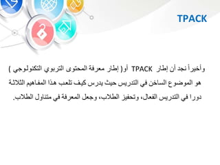 TPACK
‫وأخيرا‬‫نجد‬‫أ‬‫ر‬ ‫إط‬TPACK‫أو‬(‫ر‬ ‫إط‬‫معرفة‬‫المحتو‬‫التكنولبوج‬ ‫و‬ ‫التر‬)
‫هو‬‫الموضوع‬‫خ‬ ‫الس‬‫ف‬‫التدري‬‫حيث‬‫يدر‬‫كيب‬‫تلعبب‬‫هبذا‬‫هي‬ ‫المفب‬‫ا‬‫لوالوبة‬
‫دورا‬‫ف‬‫التدري‬‫الفع‬،‫وتحفي‬‫الطالب‬،‫وجع‬‫المعرفة‬‫ف‬‫و‬ ‫متن‬‫الطالب‬.
 