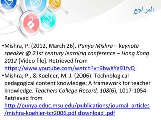 •Mishra, P. (2012, March 26). Punya Mishra – keynote
speaker @ 21st century learning conference – Hong Kong
2012 [Video file]. Retrieved from
https://www.youtube.com/watch?v=9bwXYa91fvQ
•Mishra, P., & Koehler, M. J. (2006). Technological
pedagogical content knowledge: A framework for teacher
knowledge. Teachers College Record, 108(6), 1017-1054.
Retrieved from
http://punya.educ.msu.edu/publications/journal_articles
/mishra-koehler-tcr2006.pdf download .pdf
‫المراجع‬
 