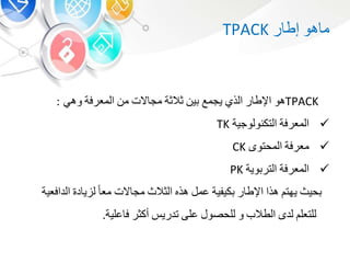 ‫هو‬ ‫م‬‫ر‬ ‫إط‬TPACK
TPACK‫هو‬‫ر‬ ‫اإلط‬‫الذ‬‫يجمع‬‫ي‬‫والوة‬‫الت‬ ‫مج‬‫م‬‫المعرفة‬‫وه‬:
‫المعرفة‬‫التكنولوجية‬TK
‫معرفة‬‫المحتو‬CK
‫المعرفة‬‫وية‬ ‫التر‬PK
‫حيث‬‫يهت‬‫هذا‬‫ر‬ ‫اإلط‬‫كيفية‬‫عم‬‫هذه‬‫الوالث‬‫الت‬ ‫مج‬‫مع‬‫د‬ ‫ي‬ ‫ل‬‫الد‬‫افعية‬
‫للتعل‬‫لد‬‫الطالب‬‫و‬‫للحصو‬‫على‬‫تدري‬‫أكور‬‫علية‬ ‫ف‬.
 
