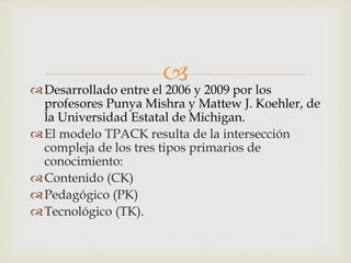 
Desarrollado entre el 2006 y 2009 por los
profesores Punya Mishra y Mattew J. Koehler, de
la Universidad Estatal de Michigan.
El modelo TPACK resulta de la intersección
compleja de los tres tipos primarios de
conocimiento:
Contenido (CK)
Pedagógico (PK)
Tecnológico (TK).
 
