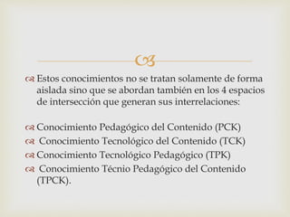 
 Estos conocimientos no se tratan solamente de forma
aislada sino que se abordan también en los 4 espacios
de intersección que generan sus interrelaciones:
 Conocimiento Pedagógico del Contenido (PCK)
 Conocimiento Tecnológico del Contenido (TCK)
 Conocimiento Tecnológico Pedagógico (TPK)
 Conocimiento Técnio Pedagógico del Contenido
(TPCK).
 