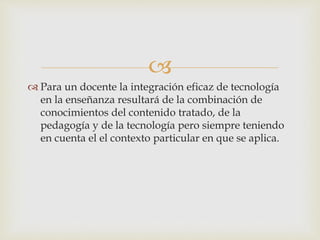 
 Para un docente la integración eficaz de tecnología
en la enseñanza resultará de la combinación de
conocimientos del contenido tratado, de la
pedagogía y de la tecnología pero siempre teniendo
en cuenta el el contexto particular en que se aplica.
 