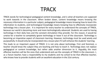 TPACK
TPACK stands for technological pedagogical content knowledge, and is what all teachers are supposed
to work towards in the classroom. When broken down, content knowledge means knowing the
necessary information in a particular subject, pedagogical knowledge means knowing how to teach this
information to students, and technological knowledge means knowing how to effectively incorporate
technology into a lesson plan. It is important for every teacher to understand the concepts of TPACK,
because our world is becoming more and more technologically advanced. Students are used to having
technology in their daily lives and the constant stimulation they provide. For this reason, it would be
unwise for a teacher to completely ignore technology or leave it out of the classroom. Technology is
becoming an imperative aspect of classroom learning. However, technology must be used wisely and
purposefully. It should only be incorporated into a lesson plan if it will enhance the students’ learning.
This leads to an important aspect of TPACK: it is not only about technology. First and foremost, a
teacher should know the subject they are teaching and how to teach it. Technology does not replace
pedagogical or content knowledge, but rather adds another dimension to it. Arguably, the most
effective teachers will be the ones that understand and use the concepts of TPACK in the classroom. I,
as a future teacher, have a responsibility to my students and my school to be that effective teacher,
who knows how to provide students with an excellent education in the 21st century.
 