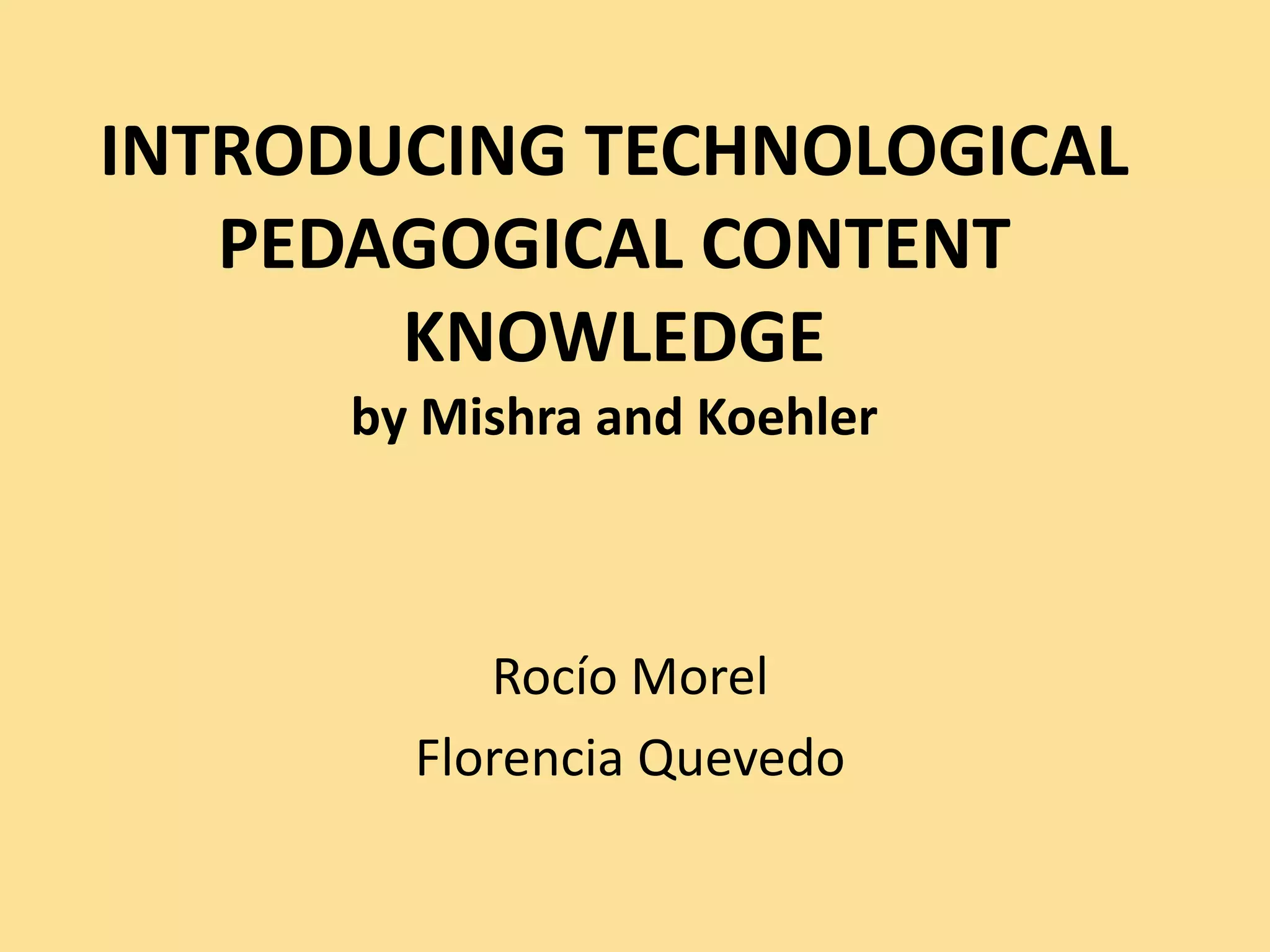 INTRODUCING TECHNOLOGICAL
PEDAGOGICAL CONTENT
KNOWLEDGE
by Mishra and Koehler
Rocío Morel
Florencia Quevedo