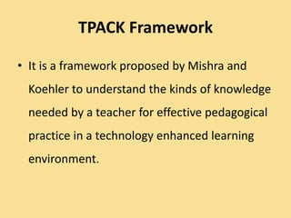 TPACK Framework
• It is a framework proposed by Mishra and
Koehler to understand the kinds of knowledge
needed by a teacher for effective pedagogical
practice in a technology enhanced learning
environment.