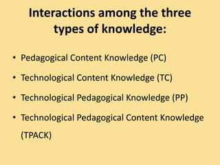 Interactions among the three
types of knowledge:
• Pedagogical Content Knowledge (PC)
• Technological Content Knowledge (TC)
• Technological Pedagogical Knowledge (PP)
• Technological Pedagogical Content Knowledge
(TPACK)