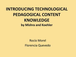 INTRODUCING TECHNOLOGICAL
PEDAGOGICAL CONTENT
KNOWLEDGE
by Mishra and Koehler
Rocío Morel
Florencia Quevedo
 