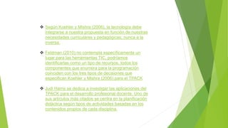  Según Koehler y Mishra (2006), la tecnología debe
integrarse a nuestra propuesta en función de nuestras
necesidades curriculares y pedagógicas; nunca a la
inversa.
 Feldman (2010) no contempla específicamente un
lugar para las herramientas TIC, podríamos
identificarlas como un tipo de recursos, todos los
componentes que enumera para la programación
coinciden con los tres tipos de decisiones que
especifican Koehler y Mishra (2006) para el TPACK
 Judi Harris se dedica a investigar las aplicaciones del
TPACK para el desarrollo profesional docente. Uno de
sus artículos más citados se centra en la planificación
didáctica según tipos de actividades basadas en los
contenidos propios de cada disciplina.
 