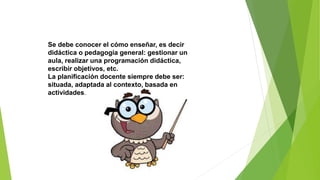 Se debe conocer el cómo enseñar, es decir
didáctica o pedagogía general: gestionar un
aula, realizar una programación didáctica,
escribir objetivos, etc.
La planificación docente siempre debe ser:
situada, adaptada al contexto, basada en
actividades.
 
