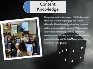 Pedagogical content knowledge (PCK) is knowledge
about how to combine pedagogy and content
effectively. This is knowledge about how to make a
subject understandable to learners. PCK covers the
core business of teaching, learning, curriculum,
assessment and reporting, such as the conditions that
promote learning and the links among curriculum,
assessment, and pedagogy.
Pedagogical
Content
Knowledge
(PCK)
 