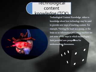Technological Content Knowledge refers to
knowledge about how technology may be used
to provide new ways of teaching content. For
example, Viewing the heart as a pump, or the
brain as an information processing machine are
just some of the ways in which technologies
have provided new perspectives for
understanding phenomena.
Technological
content
knowledge (TCK)
 