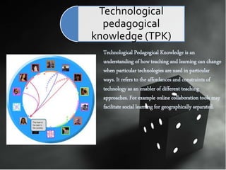 Technological Pedagogical Knowledge is an
understanding of how teaching and learning can change
when particular technologies are used in particular
ways. It refers to the affordances and constraints of
technology as an enabler of different teaching
approaches. For example online collaboration tools may
facilitate social learning for geographically separated.
Technological
pedagogical
knowledge (TPK)
 