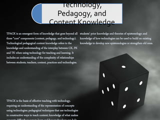 TPACK is an emergent form of knowledge that goes beyond all
three “core” components (content, pedagogy, and technology).
Technological pedagogical content knowledge refers to the
knowledge and understanding of the interplay between CK, PK
and TK when using technology for teaching and learning. It
includes an understanding of the complexity of relationships
between students, teachers, content, practices and technologies.
TPACK is the basis of effective teaching with technology,
requiring an understanding of the representation of concepts
using technologies; pedagogical techniques that use technologies
in constructive ways to teach content; knowledge of what makes
students’ prior knowledge and theories of epistemology; and
knowledge of how technologies can be used to build on existing
knowledge to develop new epistemologies or strengthen old ones.
Technology,
Pedagogy, and
Content Knowledge
 