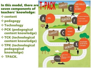 In this model, there are
seven components of
teachers’ knowledge:
content
pedagogy
Technology
PCK (pedagogical
content knowledge)
TCK (technological
content knowledge)
TPK (technological
pedagogical
knowledge)
 TPACK.
 