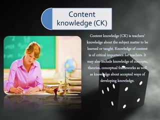 Content knowledge (CK) is teachers’
knowledge about the subject matter to be
learned or taught. Knowledge of content
is of critical importance for teachers. It
may also include knowledge of concepts,
theories, conceptual frameworks as well
as knowledge about accepted ways of
developing knowledge.
Content
knowledge (CK)
 