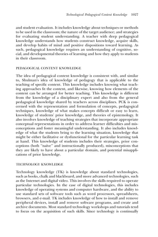Technological Pedagogical Content Knowledge   1027



and student evaluation. It includes knowledge about techniques or methods
to be used in the classroom; the nature of the target audience; and strategies
for evaluating student understanding. A teacher with deep pedagogical
knowledge understands how students construct knowledge, acquire skills,
and develop habits of mind and positive dispositions toward learning. As
such, pedagogical knowledge requires an understanding of cognitive, so-
cial, and developmental theories of learning and how they apply to students
in their classroom.

PEDAGOGICAL CONTENT KNOWLEDGE

The idea of pedagogical content knowledge is consistent with, and similar
to, Shulman’s idea of knowledge of pedagogy that is applicable to the
teaching of specific content. This knowledge includes knowing what teach-
ing approaches ﬁt the content, and likewise, knowing how elements of the
content can be arranged for better teaching. This knowledge is different
from the knowledge of a disciplinary expert and also from the general
pedagogical knowledge shared by teachers across disciplines. PCK is con-
cerned with the representation and formulation of concepts, pedagogical
techniques, knowledge of what makes concepts difﬁcult or easy to learn,
knowledge of students’ prior knowledge, and theories of epistemology. It
also involves knowledge of teaching strategies that incorporate appropriate
conceptual representations in order to address learner difﬁculties and mis-
conceptions and foster meaningful understanding. It also includes knowl-
edge of what the students bring to the learning situation, knowledge that
might be either facilitative or dysfunctional for the particular learning task
at hand. This knowledge of students includes their strategies, prior con-
ceptions (both ‘‘naı
                   ¨ve’’ and instructionally produced), misconceptions that
they are likely to have about a particular domain, and potential misappli-
cations of prior knowledge.

TECHNOLOGY KNOWLEDGE

Technology knowledge (TK) is knowledge about standard technologies,
such as books, chalk and blackboard, and more advanced technologies, such
as the Internet and digital video. This involves the skills required to operate
particular technologies. In the case of digital technologies, this includes
knowledge of operating systems and computer hardware, and the ability to
use standard sets of software tools such as word processors, spreadsheets,
browsers, and e-mail. TK includes knowledge of how to install and remove
peripheral devices, install and remove software programs, and create and
archive documents. Most standard technology workshops and tutorials tend
to focus on the acquisition of such skills. Since technology is continually
 