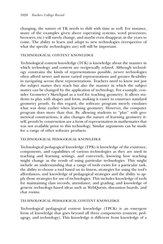 1028   Teachers College Record



changing, the nature of TK needs to shift with time as well. For instance,
many of the examples given above (operating systems, word processors,
browsers, etc.) will surely change, and maybe even disappear, in the years to
come. The ability to learn and adapt to new technologies (irrespective of
what the speciﬁc technologies are) will still be important.

TECHNOLOGICAL CONTENT KNOWLEDGE

Technological content knowledge (TCK) is knowledge about the manner in
which technology and content are reciprocally related. Although technol-
ogy constrains the kinds of representations possible, newer technologies
often afford newer and more varied representations and greater ﬂexibility
in navigating across these representations. Teachers need to know not just
the subject matter they teach but also the manner in which the subject
matter can be changed by the application of technology. For example, con-
sider Geometer’s Sketchpad as a tool for teaching geometry. It allows stu-
dents to play with shapes and form, making it easier to construct standard
geometry proofs. In this regard, the software program merely emulates
what was done earlier when learning geometry. However, the computer
program does more than that. By allowing students to ‘‘play’’ with geo-
metrical constructions, it also changes the nature of learning geometry it-
self; proofs by construction are a form of representation in mathematics that
was not available prior to this technology. Similar arguments can be made
for a range of other software products.

TECHNOLOGICAL PEDAGOGICAL KNOWLEDGE

Technological pedagogical knowledge (TPK) is knowledge of the existence,
components, and capabilities of various technologies as they are used in
teaching and learning settings, and conversely, knowing how teaching
might change as the result of using particular technologies. This might
include an understanding that a range of tools exists for a particular task,
the ability to choose a tool based on its ﬁtness, strategies for using the tool’s
affordances, and knowledge of pedagogical strategies and the ability to ap-
ply those strategies for use of technologies. This includes knowledge of tools
for maintaining class records, attendance, and grading, and knowledge of
generic technology-based ideas such as WebQuests, discussion boards, and
chat rooms.

TECHNOLOGICAL PEDAGOGICAL CONTENT KNOWLEDGE

Technological pedagogical content knowledge (TPCK) is an emergent
form of knowledge that goes beyond all three components (content, ped-
agogy, and technology). This knowledge is different from knowledge of a
 