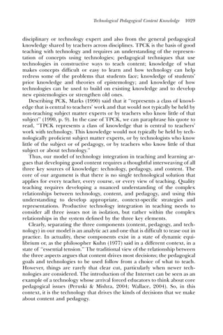Technological Pedagogical Content Knowledge   1029



disciplinary or technology expert and also from the general pedagogical
knowledge shared by teachers across disciplines. TPCK is the basis of good
teaching with technology and requires an understanding of the represen-
tation of concepts using technologies; pedagogical techniques that use
technologies in constructive ways to teach content; knowledge of what
makes concepts difﬁcult or easy to learn and how technology can help
redress some of the problems that students face; knowledge of students’
prior knowledge and theories of epistemology; and knowledge of how
technologies can be used to build on existing knowledge and to develop
new epistemologies or strengthen old ones.
    Describing PCK, Marks (1990) said that it ‘‘represents a class of knowl-
edge that is central to teachers’ work and that would not typically be held by
non-teaching subject matter experts or by teachers who know little of that
subject’’ (1990, p. 9). In the case of TPCK, we can paraphrase his quote to
read, ‘‘TPCK represents a class of knowledge that is central to teachers’
work with technology. This knowledge would not typically be held by tech-
nologically proﬁcient subject matter experts, or by technologists who know
little of the subject or of pedagogy, or by teachers who know little of that
subject or about technology.’’
    Thus, our model of technology integration in teaching and learning ar-
gues that developing good content requires a thoughtful interweaving of all
three key sources of knowledge: technology, pedagogy, and content. The
core of our argument is that there is no single technological solution that
applies for every teacher, every course, or every view of teaching. Quality
teaching requires developing a nuanced understanding of the complex
relationships between technology, content, and pedagogy, and using this
understanding to develop appropriate, context-specific strategies and
representations. Productive technology integration in teaching needs to
consider all three issues not in isolation, but rather within the complex
relationships in the system deﬁned by the three key elements.
    Clearly, separating the three components (content, pedagogy, and tech-
nology) in our model is an analytic act and one that is difﬁcult to tease out in
practice. In actuality, these components exist in a state of dynamic equi-
librium or, as the philosopher Kuhn (1977) said in a different context, in a
state of ‘‘essential tension.’’ The traditional view of the relationship between
the three aspects argues that content drives most decisions; the pedagogical
goals and technologies to be used follow from a choice of what to teach.
However, things are rarely that clear cut, particularly when newer tech-
nologies are considered. The introduction of the Internet can be seen as an
example of a technology whose arrival forced educators to think about core
pedagogical issues (Peruski & Mishra, 2004; Wallace, 2004). So, in this
context, it is the technology that drives the kinds of decisions that we make
about content and pedagogy.
 