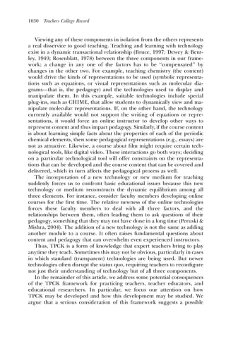 1030   Teachers College Record



   Viewing any of these components in isolation from the others represents
a real disservice to good teaching. Teaching and learning with technology
exist in a dynamic transactional relationship (Bruce, 1997; Dewey & Bent-
ley, 1949; Rosenblatt, 1978) between the three components in our frame-
work; a change in any one of the factors has to be ‘‘compensated’’ by
changes in the other two. For example, teaching chemistry (the content)
would drive the kinds of representations to be used (symbolic representa-
tions such as equations, or visual representations such as molecular dia-
grams—that is, the pedagogy) and the technologies used to display and
manipulate them. In this example, suitable technologies include special
plug-ins, such as CHIME, that allow students to dynamically view and ma-
nipulate molecular representations. If, on the other hand, the technology
currently available would not support the writing of equations or repre-
sentations, it would force an online instructor to develop other ways to
represent content and thus impact pedagogy. Similarly, if the course content
is about learning simple facts about the properties of each of the periodic
chemical elements, then some pedagogical representations (e.g., essays) are
not as attractive. Likewise, a course about ﬁlm might require certain tech-
nological tools, like digital video. These interactions go both ways; deciding
on a particular technological tool will offer constraints on the representa-
tions that can be developed and the course content that can be covered and
delivered, which in turn affects the pedagogical process as well.
   The incorporation of a new technology or new medium for teaching
suddenly forces us to confront basic educational issues because this new
technology or medium reconstructs the dynamic equilibrium among all
three elements. For instance, consider faculty members developing online
courses for the ﬁrst time. The relative newness of the online technologies
forces these faculty members to deal with all three factors, and the
relationships between them, often leading them to ask questions of their
pedagogy, something that they may not have done in a long time (Peruski &
Mishra, 2004). The addition of a new technology is not the same as adding
another module to a course. It often raises fundamental questions about
content and pedagogy that can overwhelm even experienced instructors.
   Thus, TPCK is a form of knowledge that expert teachers bring to play
anytime they teach. Sometimes this may not be obvious, particularly in cases
in which standard (transparent) technologies are being used. But newer
technologies often disrupt the status quo, requiring teachers to reconﬁgure
not just their understanding of technology but of all three components.
   In the remainder of this article, we address some potential consequences
of the TPCK framework for practicing teachers, teacher educators, and
educational researchers. In particular, we focus our attention on how
TPCK may be developed and how this development may be studied. We
argue that a serious consideration of this framework suggests a possible
 