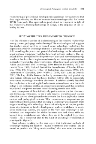 Technological Pedagogical Content Knowledge   1031



restructuring of professional development experiences for teachers so that
they might develop the kind of nuanced understandings called for in our
TPCK framework. Our approach to professional development in light of
this framework, learning technology by design, is the emphasis of the fol-
lowing section.



         APPLYING THE TPCK FRAMEWORK TO PEDAGOGY
How are teachers to acquire an understanding of the complex relationships
among content, pedagogy, and technology? The standard approach suggests
that teachers simply need to be trained to use technology. Underlying this
approach is a view of technology that sees it as being a universally applicable
skill; unlocking the power and potential of technology can be achieved by
acquiring basic competency with hardware and software packages. This ap-
proach is best exempliﬁed by the plethora of state and national technology
standards that have been implemented recently and that emphasize enhanc-
ing teachers’ knowledge of current versions of hardware and software (CEO
Forum on Education and Technology, 2000; Handler & Strudler, 1997; Hi-
rumi & Grau, 1996; National Council for Accreditation of Teacher Educa-
tion, 1997; U.S. Congress Ofﬁce of Technology Assessment, 1995; U.S.
Department of Education, 2003; Wiebe & Taylor, 1997; Zhao & Conway,
2001). The leap of faith, however, is that by demonstrating their proﬁciency
with current software and hardware, teachers will be able to successfully
incorporate technology into their classrooms. Lankshear (1997) described
this emphasis as a form of applied technocratic rationality—a view that tech-
nology is self-contained and has an independent integrity, and that to unlock
its potential and power requires merely learning certain basic skills.
    As a consequence of these initiatives by policy makers, teacher educators,
and technology enthusiasts, we see a wide range of workshops and teacher
education courses about general software tools that have application across
content and pedagogical contexts. This content-neutral emphasis on ge-
neric software tools assumes that knowing a technology automatically leads
to good teaching with technology. Standard techniques of teacher profes-
sional development or faculty development, such as workshops or stand-
alone technology courses, are based on the view that technology is self-
contained and emphasize this divide between how and where skills are
learned (e.g., workshops) and where they are to be applied (e.g., class-
rooms). This is somewhat akin to the kind of knowledge representation
portrayed in Figure 3.
    Most scholars working in this area agree that traditional methods of
technology training for teachers—mainly workshops and courses—are ill
suited to produce the ‘‘deep understanding’’ that can assist teachers in
 