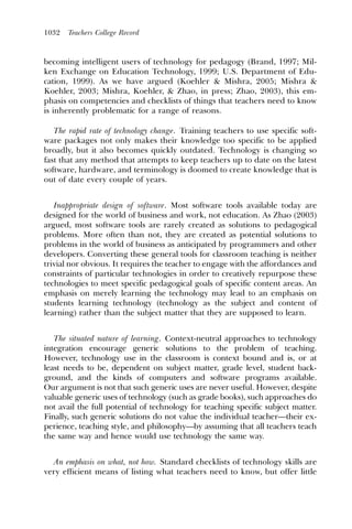 1032   Teachers College Record



becoming intelligent users of technology for pedagogy (Brand, 1997; Mil-
ken Exchange on Education Technology, 1999; U.S. Department of Edu-
cation, 1999). As we have argued (Koehler & Mishra, 2005; Mishra &
Koehler, 2003; Mishra, Koehler, & Zhao, in press; Zhao, 2003), this em-
phasis on competencies and checklists of things that teachers need to know
is inherently problematic for a range of reasons.

   The rapid rate of technology change. Training teachers to use specific soft-
ware packages not only makes their knowledge too specific to be applied
broadly, but it also becomes quickly outdated. Technology is changing so
fast that any method that attempts to keep teachers up to date on the latest
software, hardware, and terminology is doomed to create knowledge that is
out of date every couple of years.


   Inappropriate design of software. Most software tools available today are
designed for the world of business and work, not education. As Zhao (2003)
argued, most software tools are rarely created as solutions to pedagogical
problems. More often than not, they are created as potential solutions to
problems in the world of business as anticipated by programmers and other
developers. Converting these general tools for classroom teaching is neither
trivial nor obvious. It requires the teacher to engage with the affordances and
constraints of particular technologies in order to creatively repurpose these
technologies to meet specific pedagogical goals of specific content areas. An
emphasis on merely learning the technology may lead to an emphasis on
students learning technology (technology as the subject and content of
learning) rather than the subject matter that they are supposed to learn.


   The situated nature of learning. Context-neutral approaches to technology
integration encourage generic solutions to the problem of teaching.
However, technology use in the classroom is context bound and is, or at
least needs to be, dependent on subject matter, grade level, student back-
ground, and the kinds of computers and software programs available.
Our argument is not that such generic uses are never useful. However, despite
valuable generic uses of technology (such as grade books), such approaches do
not avail the full potential of technology for teaching specific subject matter.
Finally, such generic solutions do not value the individual teacher—their ex-
perience, teaching style, and philosophy—by assuming that all teachers teach
the same way and hence would use technology the same way.


  An emphasis on what, not how. Standard checklists of technology skills are
very efﬁcient means of listing what teachers need to know, but offer little
 