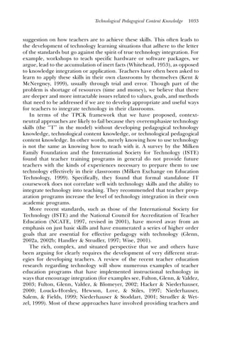 Technological Pedagogical Content Knowledge   1033



suggestion on how teachers are to achieve these skills. This often leads to
the development of technology learning situations that adhere to the letter
of the standards but go against the spirit of true technology integration. For
example, workshops to teach specific hardware or software packages, we
argue, lead to the accumulation of inert facts (Whitehead, 1953), as opposed
to knowledge integration or application. Teachers have often been asked to
learn to apply these skills in their own classrooms by themselves (Kent &
McNergney, 1999), usually through trial and error. Though part of the
problem is shortage of resources (time and money), we believe that there
are deeper and more intractable issues related to values, goals, and methods
that need to be addressed if we are to develop appropriate and useful ways
for teachers to integrate technology in their classrooms.
   In terms of the TPCK framework that we have proposed, context-
neutral approaches are likely to fail because they overemphasize technology
skills (the ‘‘T’’ in the model) without developing pedagogical technology
knowledge, technological content knowledge, or technological pedagogical
content knowledge. In other words, merely knowing how to use technology
is not the same as knowing how to teach with it. A survey by the Milken
Family Foundation and the International Society for Technology (ISTE)
found that teacher training programs in general do not provide future
teachers with the kinds of experiences necessary to prepare them to use
technology effectively in their classrooms (Milken Exchange on Education
Technology, 1999). Specifically, they found that formal standalone IT
coursework does not correlate well with technology skills and the ability to
integrate technology into teaching. They recommended that teacher prep-
aration programs increase the level of technology integration in their own
academic programs.
   More recent standards, such as those of the International Society for
Technology (ISTE) and the National Council for Accreditation of Teacher
Education (NCATE, 1997, revised in 2001), have moved away from an
emphasis on just basic skills and have enumerated a series of higher order
goals that are essential for effective pedagogy with technology (Glenn,
2002a, 2002b; Handler & Strudler, 1997; Wise, 2001).
   The rich, complex, and situated perspective that we and others have
been arguing for clearly requires the development of very different strat-
egies for developing teachers. A review of the recent teacher education
research regarding technology will show numerous examples of teacher
education programs that have implemented instructional technology in
ways that encourage integration (for examples see, Fulton, Glenn, & Valdez,
2003; Fulton, Glenn, Valdez, & Blomeyer, 2002; Hacker & Niederhauser,
2000; Loucks-Horsley, Hewson, Love, & Stiles, 1997; Niederhauser,
Salem, & Fields, 1999; Niederhauser & Stoddart, 2001; Strudler & Wet-
zel, 1999). Most of these approaches have involved providing teachers and
 