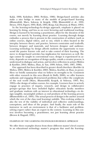 Technological Pedagogical Content Knowledge   1035



Kafai, 1996; Kolodner, 2002; Perkins, 1986). Design-based activities also
make a nice bridge to many of the models of project-based learning
(Blumenfeld, Marx, Soloway, & Krajcik, 1996; Blumenfeld et al., 1991;
Dewey, 1934; Papert, 1991; Roth, 1995; Roup, Gal, Drayton, & Pﬁster, 1993).
   In the learning-technology-by-design approach, emphasis is placed on
learning by doing, and less so on overt lecturing and traditional teaching.
Design is learned by becoming a practitioner, albeit for the duration of the
course, not merely by learning about practice. Learning through design
embodies a process that is present in the construction of artifacts (such as
online courses, digital videos, and so on), which is often located in the
interplay between theory and practice, between constraints and tradeoffs,
between designer and materials, and between designer and audience.
Learning technology by design affords students the opportunity to tran-
scend the passive learner role and to take control of their learning. The
move to design-based activities has implication for instructors as well. De-
sign cannot be taught in conventional ways; design is experienced in ac-
tivity, depends on recognition of design quality, entails a creative process, is
understood in dialogue and action, and involves reﬂection in action (Mishra
& Koehler, 2003; Mishra, Zhao, & Tan, 1999; Schon, 1983, 1987, 1996).
   Our approach has been described in greater detail elsewhere (Koehler &
Mishra, 2005; Mishra & Koehler, 2003; Mishra, Koehler, & Zhao, in press).
Here we briefly summarize what we believe its strengths to be. Consistent
with other research in this area (Barab & Duffy, 2000), we offer learners
authentic and engaging ill-structured problems that reﬂect the complexity
of the real world (Marx, Blumenfeld, Krajcik, & Soloway, 1997; Pea,
1993)—the design of online courses, for example. Learners have to actively
engage in practices of inquiry, research, and design in collaborative
groups—groups that have included higher education faculty members
and graduate students with an interest in educational technology—to de-
sign tangible, meaningful artifacts as end products of the learning process
(Blumenfeld et al., 1991). The actual process of design is the anchor around
which the rest of the class (and learning) unfolds. This evolving artifact is
also the test of the viability of individual and collective understandings,
conceptions, and ideas of the project. And ﬁnally, the main role of the
instructor in such an environment is that of a facilitator and problem-
solving expert rather than an expert in the content. Learning in this con-
text involves becoming a practitioner, not just learning about practice
(Brown & Duguid, 1991).

EXAMPLES OF THE LEARNING-TECHNOLOGY-BY-DESIGN APPROACH

We offer three examples drawn from three different master’s-level courses
in an educational technology master’s program that used the learning-
 