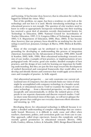 1018   Teachers College Record



and learning. It has become clear, however, that in education the reality has
lagged far behind the vision. Why?
   Part of the problem, we argue, has been a tendency to only look at the
technology and not how it is used. Merely introducing technology to the
educational process is not enough. The question of what teachers need to
know in order to appropriately incorporate technology into their teaching
has received a great deal of attention recently (International Society for
Technology in Education, 2000; National Council for Accreditation of
Teacher Education, 1997; U.S. Congress Ofﬁce of Technology Assessment,
1995; U.S. Department of Education, 2000; Zhao, 2003). It has become
clear, however, that our primary focus should be on studying how the tech-
nology is used (Carr, Jonassen, Litzinger, & Marra, 1998; Mishra & Koehler,
2003).
   Some of this oversight can be attributed to the lack of theoretical
grounding for developing or understanding this process of integration
(American Association for the Advancement of Science, 1999, 2001; Issroff
& Scanlon, 2002; Selfe, 1990). Most educational technology research con-
sists of case studies, examples of best practices, or implementations of new
pedagogical tools. Of course, good case studies, detailed examples of best
practices, and the design of new tools for learning are important for build-
ing understanding. But they are just the ﬁrst steps toward the development
of uniﬁed theoretical and conceptual frameworks that would allow us to
develop and identify themes and constructs that would apply across diverse
cases and examples of practice. As Selfe argued,

  [An] atheoretical perspective . . . not only constrains our current ed-
  ucational uses of computers, but also seriously limits our vision of what
  might be accomplished with computer technology in a broader social,
  cultural, or educational context. Until we examine the impact of com-
  puter technology . . . from a theoretical perspective, we will continue,
  myopically and unsystematically, to deﬁne the isolated pieces of the
  puzzle in our separate classrooms and discrete research studies. Until
  we share some theoretical vision of this topic, we will never glimpse the
  larger picture that could give our everyday classroom efforts direction
  and meaning. (p. 119)

  Developing theory for educational technology is difﬁcult because it re-
quires a detailed understanding of complex relationships that are contex-
tually bound. Moreover, it is difﬁcult to study cause and effect when
teachers, classrooms, politics, and curriculum goals vary from case to case.
One approach, called design experiments, honors this complexity and has
recently gained prominence in educational research (Brown, 1992;
Cobb, Confrey, diSessa, Lehrer, & Schauble, 2003; Design-Based Research
 