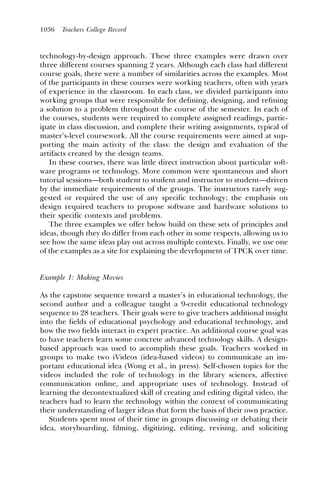 1036   Teachers College Record



technology-by-design approach. These three examples were drawn over
three different courses spanning 2 years. Although each class had different
course goals, there were a number of similarities across the examples. Most
of the participants in these courses were working teachers, often with years
of experience in the classroom. In each class, we divided participants into
working groups that were responsible for deﬁning, designing, and reﬁning
a solution to a problem throughout the course of the semester. In each of
the courses, students were required to complete assigned readings, partic-
ipate in class discussion, and complete their writing assignments, typical of
master’s-level coursework. All the course requirements were aimed at sup-
porting the main activity of the class: the design and evaluation of the
artifacts created by the design teams.
   In these courses, there was little direct instruction about particular soft-
ware programs or technology. More common were spontaneous and short
tutorial sessions—both student to student and instructor to student—driven
by the immediate requirements of the groups. The instructors rarely sug-
gested or required the use of any specific technology; the emphasis on
design required teachers to propose software and hardware solutions to
their specific contexts and problems.
   The three examples we offer below build on these sets of principles and
ideas, though they do differ from each other in some respects, allowing us to
see how the same ideas play out across multiple contexts. Finally, we use one
of the examples as a site for explaining the development of TPCK over time.


Example 1: Making Movies

As the capstone sequence toward a master’s in educational technology, the
second author and a colleague taught a 9-credit educational technology
sequence to 28 teachers. Their goals were to give teachers additional insight
into the ﬁelds of educational psychology and educational technology, and
how the two ﬁelds interact in expert practice. An additional course goal was
to have teachers learn some concrete advanced technology skills. A design-
based approach was used to accomplish these goals. Teachers worked in
groups to make two iVideos (idea-based videos) to communicate an im-
portant educational idea (Wong et al., in press). Self-chosen topics for the
videos included the role of technology in the library sciences, affective
communication online, and appropriate uses of technology. Instead of
learning the decontextualized skill of creating and editing digital video, the
teachers had to learn the technology within the context of communicating
their understanding of larger ideas that form the basis of their own practice.
   Students spent most of their time in groups discussing or debating their
idea, storyboarding, ﬁlming, digitizing, editing, revising, and soliciting
 