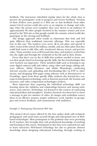 Technological Pedagogical Content Knowledge   1037



feedback. The instructors scheduled regular times for the whole class to
preview the participants’ work in progress and receive feedback. Versions
of their iVideos were posted to a Web site so that feedback from other
master’s-level courses could also serve as an impetus to change and rede-
sign. Once the movies were complete, they were shown to an audience of
approximately 80 other people involved in the summer session and were
posted to the Web site so that people outside the summer school could also
participate in the viewing and feedback.
   The design approach often results in classrooms that look and feel
quite different than traditional university offerings. This was especially
true in this case. The teachers were never all in one place and spread to
other rooms of the school, the hallway, outside, and any other place that they
could ﬁnd room to talk, ﬁlm, edit, storyboard, discuss, screen, and preview
video. These activities went well beyond class time, and teachers worked late
into the night and through the weekends in the lab and in their dorms.
   Given that there was no list of skills that teachers needed to learn, nor
was their grade based on learning specific skills, the list of technologies that
were learned was impressive. These included skills such as learning to op-
erate digital cameras (still and video); using video and image editing soft-
ware (iMovie, Adobe Premiere, and Adobe Photoshop); conducting
Internet searches and uploading and downloading ﬁles via FTP or other
means; and designing Web pages using software such as Dreamweaver or
FrontPage. Apart from these specific skills, students also learned key con-
cepts in information technology, such as Internet protocols, ﬁle formats and
structure, and video compression technologies (codecs).
   More important than acquiring the individual technology skills was
learning about the subtleties and relationships between and among tools,
actors, and contexts. Technology was learned in the context of expressing
educational ideas and metaphors. Teachers learned a lot about how to focus
a message in just two minutes of video, let images and symbolism convey
ideas in an effective manner, inspire audiences, work together in groups,
give and receive feedback, and communicate with audiences.


Example 2: Redesigning Educational Web Sites

This master’s-level course offered by the ﬁrst author dealt with technical,
pedagogical, and social issues around design and educational uses of Web-
based technologies. Most participants in this graduate class were practicing
K–12 teachers who brought their rich professional knowledge of teaching
and learning to this course. Participants in this class were expected not only
to learn interactive Web-based technology but also to generate abstract
knowledge about designing educational technology through working in
 