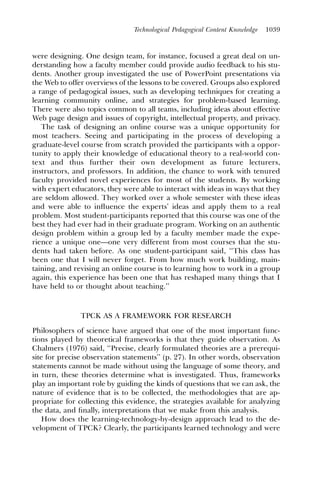 Technological Pedagogical Content Knowledge   1039



were designing. One design team, for instance, focused a great deal on un-
derstanding how a faculty member could provide audio feedback to his stu-
dents. Another group investigated the use of PowerPoint presentations via
the Web to offer overviews of the lessons to be covered. Groups also explored
a range of pedagogical issues, such as developing techniques for creating a
learning community online, and strategies for problem-based learning.
There were also topics common to all teams, including ideas about effective
Web page design and issues of copyright, intellectual property, and privacy.
   The task of designing an online course was a unique opportunity for
most teachers. Seeing and participating in the process of developing a
graduate-level course from scratch provided the participants with a oppor-
tunity to apply their knowledge of educational theory to a real-world con-
text and thus further their own development as future lecturers,
instructors, and professors. In addition, the chance to work with tenured
faculty provided novel experiences for most of the students. By working
with expert educators, they were able to interact with ideas in ways that they
are seldom allowed. They worked over a whole semester with these ideas
and were able to inﬂuence the experts’ ideas and apply them to a real
problem. Most student-participants reported that this course was one of the
best they had ever had in their graduate program. Working on an authentic
design problem within a group led by a faculty member made the expe-
rience a unique one—one very different from most courses that the stu-
dents had taken before. As one student-participant said, ‘‘This class has
been one that I will never forget. From how much work building, main-
taining, and revising an online course is to learning how to work in a group
again, this experience has been one that has reshaped many things that I
have held to or thought about teaching.’’



               TPCK AS A FRAMEWORK FOR RESEARCH
Philosophers of science have argued that one of the most important func-
tions played by theoretical frameworks is that they guide observation. As
Chalmers (1976) said, ‘‘Precise, clearly formulated theories are a prerequi-
site for precise observation statements’’ (p. 27). In other words, observation
statements cannot be made without using the language of some theory, and
in turn, these theories determine what is investigated. Thus, frameworks
play an important role by guiding the kinds of questions that we can ask, the
nature of evidence that is to be collected, the methodologies that are ap-
propriate for collecting this evidence, the strategies available for analyzing
the data, and ﬁnally, interpretations that we make from this analysis.
   How does the learning-technology-by-design approach lead to the de-
velopment of TPCK? Clearly, the participants learned technology and were
 