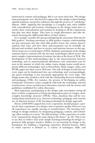 1040   Teachers College Record



immersed in content and pedagogy. But it was more than that. The design
team participants were also forced to appreciate that design is about ﬁnding
optimal solutions, not perfect solutions, through the process of ‘‘satisficing’’
(Simon, 1969). Applying this knowledge is a complex task, often riddled
with contradictions and tensions. Participants in the design teams have to
resolve these contradictions and tensions by looking at all the components
that play into their design. They have to weigh alternatives and take de-
cisions factoring the differential effects of their choices.
   For example, consider the group redesigning the astronomy Web site for
ﬁfth graders. Teaching astronomy to ﬁfth graders requires understanding
not just astronomy but also what ﬁfth graders know, the various miscon-
ceptions they have and how these misconceptions can be fruitfully ad-
dressed and rectiﬁed, and how to involve and motivate learners at this age.
These issues are a crucial aspect of PCK. Similarly, participants in the design
seminars had to contend with the fact that technologies afford newer and
more complex representations of content, the idea at the heart of TCK. The
development of this understanding—that is, the interconnection between
technology and its representational affordances and constraints—can be
seen in the manner in which the online course design teams would incor-
porate different technologies such as PowerPoint, Flash, images, video, and
HTML pages into their course Web sites. The task of design reveals that not
every topic can be shoehorned into any technology and, correspondingly,
any given technology is not necessarily appropriate for every topic. The
design teams also needed to deal with the relationship between technology
and pedagogy (TPK). For instance, the process of developing an online
community of learners varies complexly with both the technology selected
(synchronous versus asynchronous discussion systems) and the norms and
guidelines established for online discussion.
   Most important, participating in the design tasks necessitates seeing all
three of these components as being interdependent parts of a larger, more
complex knowledge structure (TPCK). Thus, situations that call for rea-
soning about interactions (e.g., between technology, pedagogy and content)
are an inherent feature of the learning-technology-by-design approach.
   Dewey (1938/1997) argued that every experience should prepare a per-
son for later experiences of a deeper, more expansive quality. However, not
all experiences are equally moving or transformative. The learning tech-
nology by design seminars, by integrating pedagogy, content, and technol-
ogy, allow teachers to extract ‘‘the full meaning’’ of the experience in order
to be ‘‘prepared for doing the same thing in the future’’ (p. 49). This is not
to say that we believe that some simple learning-technology-by-design ex-
periences fully prepare teachers. Rather, we see learning by design as the
foundation for building a beginning repertoire (Feiman-Nemser, 2001)
in which repertoire is deﬁned as ‘‘a variety of techniques, skills, and
 