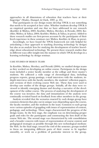 Technological Pedagogical Content Knowledge   1041



approaches in all dimensions of education that teachers have at their
ﬁngertips’’ (Wasley, Hampel, & Clark, 1997, p. 45).
   That participants in our design teams develop TPCK is not something
that needs to be accepted at face value. Whether students develop TPCK is
an empirical question and one that we have addressed in our research
(Koehler & Mishra, 2005; Koehler, Mishra, Hershey, & Peruski, 2004; Ko-
ehler, Mishra, & Yahya, 2004; Koehler, Mishra, & Yahya, in press). Added to
these research studies are ﬁrst-person accounts by the participants of their
lived experience in these seminars (see Mishra, Koehler, & Zhao, in press).
   Accordingly, we have found the TPCK framework not only helpful for
articulating a clear approach to teaching (learning technology by design)
but also as an analytic lens for studying the development of teacher knowl-
edge about educational technology. We present three research studies that
in different ways offer insight into the manner in which TPCK develops in a
learning technology by design seminar.

CASE STUDIES OF DESIGN TEAMS

In Koehler, Mishra, Hershey, and Peruski (2004), we studied design teams
as they worked on developing an online course. Participants in the design
team included a senior faculty member at the college and three master’s
students. We collected a wide range of chronological data, including
progress reports, group postings, e-mail interviews with the students, in-
depth interviews with the faculty members, the students’ reﬂection papers,
and versions of their evolving course Web site. These data were used to
develop case studies of the design groups. Initially, all the data were re-
viewed to identify emerging themes and develop a narrative of the devel-
opment of the online course. The process of analyzing the development of
the course was iterative; the data and instantiations of the analysis were
continually revisited based on feedback from other members in the group.
   Analysis revealed that the scenarios enacted by each design group have
common elements that play out in unique ways depending upon the course,
the faculty member, and the students in the team. Common to each group
were various episodes of grappling with issues of representation of content,
pedagogy, and technology. Three stages characterized the progress of the
design teams. In the ﬁrst stage, the emphasis was on determining proper
goals and roles for the participants and constructing the ﬁrst draft of the
course Web site. The second stage was characterized by role consolidation
and a broader concern with issues of representation of course content and
pedagogical strategies as possible through this new technological medium:
the Web. In the ﬁnal stage, toward the end of the semester, groups tended
to focus on integrating different parts of their course to ﬁt together
smoothly, or work on a problem of particular interest to the group.
 