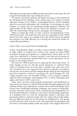 1042   Teachers College Record



Although each group spent a differing amount of time in each stage, they all
progressed through each stage during the course.
   We tracked one faculty member, Dr. Shaker, focusing on the evolution of
her thinking and the thinking of her design team. Our analysis revealed
important changes in Dr. Shaker’s technological literacy and her thinking
about her personal relationship with technology. In accounting for these
changes, we argued that the learning-by-design approach afforded rich
opportunities for Dr. Shaker and her other team members to deeply con-
sider the relationships among content, pedagogy, and technology.
   When we began this study, we had a nascent conceptualization of the
TPCK framework. This study led to the ﬁrst clear articulation of the TPCK
framework. This study is an example of how the TPCK framework guided
the research even while allowing us to develop the framework further by
empirically grounding it.

USING TPCK AS AN ANALYTICAL FRAMEWORK

In later work (Koehler, Mishra, & Yahya, in press; Koehler, Mishra, Yahya,
& Yadav, 2004), we looked more closely at the manner in which TPCK
developed through participation in a design-based activity. Data for the
study were collected by a trained researcher who observed the group in-
teractions and maintained detailed ﬁeld notes on the discussions of two
groups in our design seminar.
    We used the TPCK framework for analyzing the observation notes. To
study changes in the way that the group interacted, we analyzed three
weeks of recorded notes—an early week, a middle week, and a late week.
The recorded notes were segmented into discourse episodes according to
turns in the conversation and then independently analyzed and categorized
into three categories: content (C), pedagogy (P), and technology (T). The
coding categories were not mutually exclusive, so, for example, a segment
might be about technology and pedagogy (TP), or about technology, ped-
agogy, and content (TPC), and so on.
    These data were then analyzed both quantitatively and qualitatively to
demonstrate the manner in which TPCK develops through engagement with
authentic design tasks. Quantitative analysis showed that both design teams
moved from considering technology, pedagogy, and content as being inde-
pendent constructs and toward a more transactional and codependent con-
struction that indicated a sensitivity to the nuances of technology integration.
At a qualitative level, we used the classiﬁcation scheme to develop a dia-
grammatic model to represent design talk. Our analysis shows both similar-
ities and differences between the two groups at multiple levels. The groups
evolved with time, both in terms of the roles played by the participants and
the nature of meaning making within the groups. This suggests that devel-
 