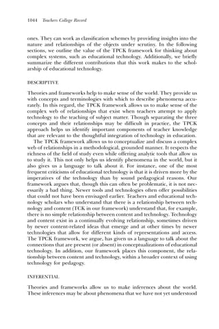 1044   Teachers College Record



ones. They can work as classiﬁcation schemes by providing insights into the
nature and relationships of the objects under scrutiny. In the following
sections, we outline the value of the TPCK framework for thinking about
complex systems, such as educational technology. Additionally, we briefly
summarize the different contributions that this work makes to the schol-
arship of educational technology.

DESCRIPTIVE

Theories and frameworks help to make sense of the world. They provide us
with concepts and terminologies with which to describe phenomena accu-
rately. In this regard, the TPCK framework allows us to make sense of the
complex web of relationships that exist when teachers attempt to apply
technology to the teaching of subject matter. Though separating the three
concepts and their relationships may be difﬁcult in practice, the TPCK
approach helps us identify important components of teacher knowledge
that are relevant to the thoughtful integration of technology in education.
   The TPCK framework allows us to conceptualize and discuss a complex
web of relationships in a methodological, grounded manner. It respects the
richness of the ﬁeld of study even while offering analytic tools that allow us
to study it. This not only helps us identify phenomena in the world, but it
also gives us a language to talk about it. For instance, one of the most
frequent criticisms of educational technology is that it is driven more by the
imperatives of the technology than by sound pedagogical reasons. Our
framework argues that, though this can often be problematic, it is not nec-
essarily a bad thing. Newer tools and technologies often offer possibilities
that could not have been envisaged earlier. Teachers and educational tech-
nology scholars who understand that there is a relationship between tech-
nology and content (TCK in our framework) understand that, for example,
there is no simple relationship between content and technology. Technology
and content exist in a continually evolving relationship, sometimes driven
by newer content-related ideas that emerge and at other times by newer
technologies that allow for different kinds of representations and access.
The TPCK framework, we argue, has given us a language to talk about the
connections that are present (or absent) in conceptualizations of educational
technology. In addition, our framework places this component, the rela-
tionship between content and technology, within a broader context of using
technology for pedagogy.

INFERENTIAL

Theories and frameworks allow us to make inferences about the world.
These inferences may be about phenomena that we have not yet understood
 