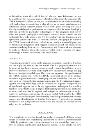 Technological Pedagogical Content Knowledge   1045



sufﬁciently to know what to look for and where to look. Inferences can also
be used to predict the consequences of making changes in the situation. The
TPCK framework allows us not just to understand what effective teaching
with technology is about, but it also allows us to make predictions and
inferences about contexts under which such good teaching will occur.
Clearly, workshops for professional development that focus on developing
skill sets specific to particular technologies or the programs that merely
focus on generic pedagogical techniques removed from content are not
sufﬁcient; they only address the TK (technology) in our framework and
ignore the connections with CK (content) and PK (pedagogy). In addition,
the TPCK framework allows us to look more closely at successful programs
of technology integration and suggest inferences about the causal mech-
anisms underlying their success. Furthermore, the framework also allows us
to make predictions about the contexts within which teachers will apply
technology in smart, interesting, and useful ways.

APPLICATION

Theories, particularly those in the arena of education, need to tell us how
we can apply the ideas to the real world. This is a pragmatic concern and
helps us design better learning contexts and systems. In addition, a good
theory or framework offers us the right level of analysis to bridge the gap
between description and design. There are two aspects to the application of
the TPCK framework. First, the TPCK framework allows us to critique
simplistic approaches toward developing teacher knowledge. Further, it as-
sists us in developing better learning environments. In particular, it argues
against teaching technology skills in isolation and supports integrated and
design-based approaches as being appropriate techniques for teaching
teachers to use technology. It argues that learning environments that allow
students and teachers to explore technologies in relationship to subject
matter in authentic contexts are often most useful. Additionally, the TPCK
framework can also help us in conducting scholarship and research into the
nature and development of teacher knowledge. It provides an analytic
framework and categorization schemes for the analysis of teacher knowl-
edge and its evolution.


                              CONCLUSION
The complexity of teacher knowledge makes it extremely difﬁcult to rep-
resent it within one overarching framework or theory (Fenstermacher,
1994). In particular, any representation of teacher knowledge needs to re-
ﬂect its socially constructed and dynamic nature. In this article, we have
 