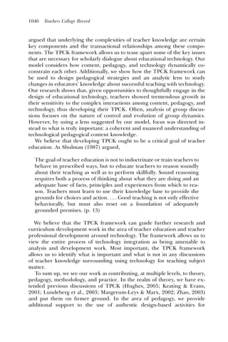 1046   Teachers College Record



argued that underlying the complexities of teacher knowledge are certain
key components and the transactional relationships among these compo-
nents. The TPCK framework allows us to tease apart some of the key issues
that are necessary for scholarly dialogue about educational technology. Our
model considers how content, pedagogy, and technology dynamically co-
constrain each other. Additionally, we show how the TPCK framework can
be used to design pedagogical strategies and an analytic lens to study
changes in educators’ knowledge about successful teaching with technology.
Our research shows that, given opportunities to thoughtfully engage in the
design of educational technology, teachers showed tremendous growth in
their sensitivity to the complex interactions among content, pedagogy, and
technology, thus developing their TPCK. Often, analysis of group discus-
sions focuses on the nature of control and evolution of group dynamics.
However, by using a lens suggested by our model, focus was directed in-
stead to what is truly important: a coherent and nuanced understanding of
technological pedagogical content knowledge.
   We believe that developing TPCK ought to be a critical goal of teacher
education. As Shulman (1987) argued,

  The goal of teacher education is not to indoctrinate or train teachers to
  behave in prescribed ways, but to educate teachers to reason soundly
  about their teaching as well as to perform skillfully. Sound reasoning
  requires both a process of thinking about what they are doing and an
  adequate base of facts, principles and experiences from which to rea-
  son. Teachers must learn to use their knowledge base to provide the
  grounds for choices and action. . . . Good teaching is not only effective
  behaviorally, but must also reset on a foundation of adequately
  grounded premises. (p. 13)

   We believe that the TPCK framework can guide further research and
curriculum development work in the area of teacher education and teacher
professional development around technology. The framework allows us to
view the entire process of technology integration as being amenable to
analysis and development work. Most important, the TPCK framework
allows us to identify what is important and what is not in any discussions
of teacher knowledge surrounding using technology for teaching subject
matter.
   To sum up, we see our work as contributing, at multiple levels, to theory,
pedagogy, methodology, and practice. In the realm of theory, we have ex-
tended previous discussions of TPCK (Hughes, 2005; Keating & Evans,
2001; Lundeberg et al., 2003; Margerum-Leys & Marx, 2002; Zhao, 2003)
and put them on ﬁrmer ground. In the area of pedagogy, we provide
additional support to the use of authentic design-based activities for
 
