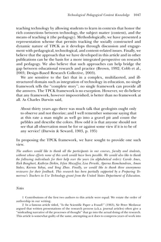 Technological Pedagogical Content Knowledge          1047



teaching technology by allowing students to learn in contexts that honor the
rich connections between technology, the subject matter (content), and the
means of teaching it (the pedagogy). Methodologically, we have presented a
representation scheme that permits tracking the socially constructed and
dynamic nature of TPCK as it develops through discussion and engage-
ment with pedagogical, technological, and content-related issues. Finally, we
believe that the approach that we have developed in this article and in other
publications can be the basis for a more integrated perspective on research
and pedagogy. We also believe that such approaches can help bridge the
gap between educational research and practice (Brown, 1992; Cobb et al.,
2003; Design-Based Research Collective, 2003).
    We are sensitive to the fact that in a complex, multifaceted, and ill-
structured domain such as integration of technology in education, no single
framework tells the ‘‘complete story’’; no single framework can provide all
the answers. The TPCK framework is no exception. However, we do believe
that any framework, however impoverished, is better than no framework at
all. As Charles Darwin said,

   About thirty years ago there was much talk that geologists ought only
   to observe and not theorize; and I well remember someone saying that
   at this rate a man might as well go into a gravel pit and count the
   pebbles and describe the colors. How odd it is that anyone should not
   see that all observation must be for or against some view if it is to be of
   any service! (Darwin & Seward, 1903, p. 195)

In proposing the TPCK framework, we have sought to provide one such
view.
The authors would like to thank all the participants in our courses, faculty and students,
without whose efforts none of this work would have been possible. We would also like to thank
the following individuals for their help over the years (in alphabetical order): Carole Ames,
Rick Banghart, Kathryn Dirkin, Irfan Muzaffar, Lisa Peruski, Aparna Ramchandran, Aman
Yadav, Kurnia Yahya, and Yong Zhao. Finally, we would like to thank three anonymous
reviewers for their feedback. This research has been partially supported by a Preparing To-
morrow’s Teachers to Use Technology grant from the United States Department of Education.


Notes

     1 Contributions of the ﬁrst two authors to this article were equal. We rotate the order of
authorship in our writing.
     2 In a famous article titled, ‘‘Is the Scientific Paper a Fraud?’’ (1963), Sir Peter Medawar
argued that written presentations of the research process (a.k.a. journal articles) often give a
‘‘misleading narrative of the processes of thought’’ that go into the actual doing of the research.
This article is somewhat guilty of the same, attempting as it does to compress years of work into
 