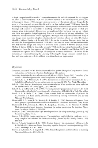 1048    Teachers College Record



a single comprehensible narrative. The development of the TPCK framework did not happen
ex nihilo. A precursor to the TPCK idea was a brief mention of the triad of content, theory, and
technology in Mishra (1998), though within the context of educational software design. In the
context of the research presented in this article, the ﬁrst indications of TPCK came from the
learning-technology-by-design seminars. We taught these seminars based on our constructivist
leanings and a sense of the futility of teaching particular software programs or skills (for
reasons given in the article). However, as we taught and observed these courses, we realized
that there were positive things happening that went beyond merely learning technology. This
led to our initially unfunded research program. We began with a qualitative research study of
one design team member, a higher education faculty member whom we called Dr. Shaker
(Koehler, Mishra, Hershey, & Peruski, 2004). It was in preparing this case study that we
received the ﬁrst suggestion about the TPCK idea. This idea was made concrete in discussions
that fed into the design and analysis of the next study (Koehler & Mishra, 2005; Koehler,
Mishra, & Yahya, 2004). In this study, we made TPCK the focus, using that to analyze design
discourse to chart the development of TPCK over time. In Koehler and Mishra (2005), we
attempted to capture TPCK through the design of a survey instrument. Of course, in the
meantime, we were still teaching the Learning Technology by Design seminars—initially face to
face and now online as well—in addition to writing about our experiences.




References
American Association for the Advancement of Science. (1999). Dialogue on early childhood science,
   mathematics, and technology education. Washington, DC: Author.
American Association for the Advancement of Science. (2001). Project 2061: Proceedings of the
   second AAAS technology education research conference. Washington, DC: Author.
Anderson, R. D., & Mitchner, C. P. (1994). Research on science teacher education. In D. L.
   Gabel (Ed.), Handbook of science teaching and learning (pp. 32–37). New York: Macmillan.
Ball, D. (1996). Teacher learning and mathematics reforms: What we think we know and what
   we need to learn. Phi Delta Kappan, 77(7), 500–508.
Ball, D. L., & McDiarmid, G. W. (1990). The subject matter preparation of teachers. In W. R.
   Houston (Ed.), Handbook of research on teacher education (pp. 437–449). New York: Macmillan.
Barab, S. A., & Duffy, T. M. (2000). From practice ﬁelds to communities of practice. In
   D. Jonassen & S. Land (Eds.), Theoretical foundation of learning environments (pp. 25–56).
   Mahwah, NJ: Erlbaum.
Blumenfeld, P. C., Marx, R. W., Soloway, E., & Krajcik, J. (1996). Learning with peers: From
   small group cooperation to collaborative communities. Educational Researcher, 25(8), 37–40.
Blumenfeld, P. C., Soloway, E., Marx, R., Krajcik, J., Guzdial, M., & Palincsar, A. (1991).
   Motivating project-based learning: Sustaining the doing, supporting the learning. Educa-
   tional Psychologist, 26(3 & 4), 369–398.
Brand, G. (1997). What research says: Training teachers for using technology. Journal of Staff
   Development, 19(1), 10–13.
Brown, A. L. (1992). Design experiments: Theoretical and methodological challenges in cre-
   ating complex interventions in classroom settings. Journal of the Learning Sciences, 2(2),
   141–178.
Brown, A. L., & Campione, J. C. (1996). Guided discovery in a community of learners. In
   K. McGilly (Ed.), Classroom lessons: Integrating cognitive theory and classroom practice (pp. 229–
   270). Cambridge, MA: MIT Press.
Brown, J. S., Collins, A., & Duguid, P. (1989). Situated cognition and the culture of learning.
   Educational Researcher, 18(1), 32–42.
 