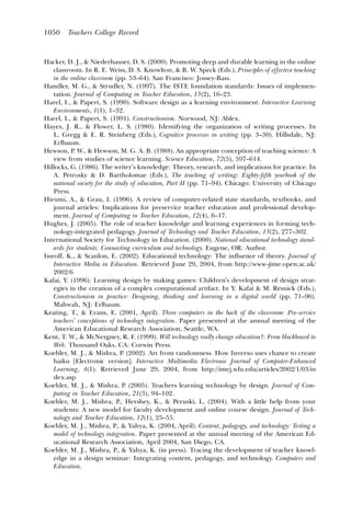 1050    Teachers College Record



Hacker, D. J., & Niederhauser, D. S. (2000). Promoting deep and durable learning in the online
    classroom. In R. E. Weiss, D. S. Knowlton, & B. W. Speck (Eds.), Principles of effective teaching
    in the online classroom (pp. 53–64). San Francisco: Jossey-Bass.
Handler, M. G., & Strudler, N. (1997). The ISTE foundation standards: Issues of implemen-
    tation. Journal of Computing in Teacher Education, 13(2), 16–23.
Harel, I., & Papert, S. (1990). Software design as a learning environment. Interactive Learning
    Environments, 1(1), 1–32.
Harel, I., & Papert, S. (1991). Constructionism. Norwood, NJ: Ablex.
Hayes, J. R., & Flower, L. S. (1980). Identifying the organization of writing processes. In
    L. Gregg & E. R. Steinberg (Eds.), Cognitive processes in writing (pp. 3–30). Hillsdale, NJ:
    Erlbaum.
Hewson, P. W., & Hewson, M. G. A. B. (1988). An appropriate conception of teaching science: A
    view from studies of science learning. Science Education, 72(5), 597–614.
Hillocks, G. (1986). The writer’s knowledge: Theory, research, and implications for practice. In
    A. Petrosky & D. Bartholomae (Eds.), The teaching of writing: Eighty-ﬁfth yearbook of the
    national society for the study of education, Part II (pp. 71–94). Chicago: University of Chicago
    Press.
Hirumi, A., & Grau, I. (1996). A review of computer-related state standards, textbooks, and
    journal articles: Implications for preservice teacher education and professional develop-
    ment. Journal of Computing in Teacher Education, 12(4), 6–17.
Hughes, J. (2005). The role of teacher knowledge and learning experiences in forming tech-
    nology-integrated pedagogy. Journal of Technology and Teacher Education, 13(2), 277–302.
International Society for Technology in Education. (2000). National educational technology stand-
    ards for students: Connecting curriculum and technology. Eugene, OR: Author.
Issroff, K., & Scanlon, E. (2002). Educational technology: The inﬂuence of theory. Journal of
    Interactive Media in Education. Retrieved June 29, 2004, from http://www-jime.open.ac.uk/
    2002/6
Kafai, Y. (1996). Learning design by making games: Children’s development of design strat-
    egies in the creation of a complex computational artifact. In Y. Kafai & M. Resnick (Eds.),
    Constructionism in practice: Designing, thinking and learning in a digital world (pp. 71–96).
    Mahwah, NJ: Erlbaum.
Keating, T., & Evans, E. (2001, April). Three computers in the back of the classroom: Pre-service
    teachers’ conceptions of technology integration. Paper presented at the annual meeting of the
    American Educational Research Association, Seattle, WA.
Kent, T. W., & McNergney, R. F. (1999). Will technology really change education?: From blackboard to
    Web. Thousand Oaks, CA: Corwin Press.
Koehler, M. J., & Mishra, P. (2002). Art from randomness. How Inverso uses chance to create
    haiku [Electronic version]. Interactive Multimedia Electronic Journal of Computer-Enhanced
    Learning, 4(1). Retrieved June 29, 2004, from http://imej.wfu.edu/articles/2002/1/03/in
    dex.asp
Koehler, M. J., & Mishra, P. (2005). Teachers learning technology by design. Journal of Com-
    puting in Teacher Education, 21(3), 94–102.
Koehler, M. J., Mishra, P., Hershey, K., & Peruski, L. (2004). With a little help from your
    students: A new model for faculty development and online course design. Journal of Tech-
    nology and Teacher Education, 12(1), 25–55.
Koehler, M. J., Mishra, P., & Yahya, K. (2004, April). Content, pedagogy, and technology: Testing a
    model of technology integration. Paper presented at the annual meeting of the American Ed-
    ucational Research Association, April 2004, San Diego, CA.
Koehler, M. J., Mishra, P., & Yahya, K. (in press). Tracing the development of teacher knowl-
    edge in a design seminar: Integrating content, pedagogy, and technology. Computers and
    Education.
 