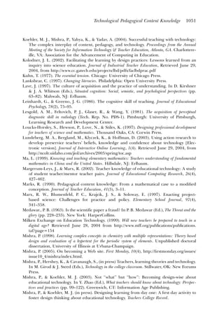 Technological Pedagogical Content Knowledge           1051



Koehler, M. J., Mishra, P., Yahya, K., & Yadav, A. (2004). Successful teaching with technology:
   The complex interplay of content, pedagogy, and technology. Proceedings from the Annual
   Meeting of the Society for Information Technology & Teacher Education, Atlanta, GA. Charlottesv-
   ille, VA: Association for the Advancement of Computing in Education.
Kolodner, J. L. (2002). Facilitating the learning by design practices: Lessons learned from an
   inquiry into science education. Journal of Industrial Teacher Education, Retrieved June 29,
   2004, from http://www.cc.gatech.edu/projects/lbd/pdfs/faclbdprac.pdf
Kuhn, T. (1977). The essential tension. Chicago: University of Chicago Press.
Lankshear, C. (1997). Changing literacies. Philadelphia: Open University Press.
Lave, J. (1997). The culture of acquisition and the practice of understanding. In D. Kirshner
   & J. A. Whitson (Eds.), Situated cognition: Social, semiotic, and psychological perspectives (pp.
   63–82). Mahwah, NJ: Erlbaum.
Leinhardt, G., & Greeno, J. G. (1986). The cognitive skill of teaching. Journal of Educational
   Psychology, 78(2), 75–95.
Lesgold, A. M., Feltovich, P. J., Glaser, R., & Wang, Y. (1981). The acquisition of perceptual
   diagnostic skill in radiology (Tech. Rep. No. PDS-1). Pittsburgh: University of Pittsburgh,
   Learning Research and Development Center.
Loucks-Horsley, S., Hewson, P., Love, N., & Stiles, K. (1997). Designing professional development
   for teachers of science and mathematics. Thousand Oaks, CA: Corwin Press.
Lundeberg, M. A., Bergland, M., Klyczek, K., & Hoffman, D. (2003). Using action research to
   develop preservice teachers’ beliefs, knowledge and conﬁdence about technology [Elec-
   tronic version]. Journal of Interactive Online Learning, 1(4). Retrieved June 29, 2004, from
   http://ncolr.uidaho.com/jiol/archives/2003/spring/toc.asp
Ma, L. (1999). Knowing and teaching elementary mathematics: Teachers understanding of fundamental
   mathematics in China and the United States. Hillsdale, NJ: Erlbaum.
Margerum-Leys, J., & Marx, R. (2002). Teacher knowledge of educational technology: A study
   of student teacher/mentor teacher pairs. Journal of Educational Computing Research, 26(4),
   427–462.
Marks, R. (1990). Pedagogical content knowledge: From a mathematical case to a modiﬁed
   conception. Journal of Teacher Education, 41(3), 3–11.
Marx, R. W., Blumenfeld, P. C., Krajcik, J. S., & Soloway, E. (1997). Enacting project-
   based science: Challenges for practice and policy. Elementary School Journal, 97(4),
   341–358.
Medawar., P. B. (1963). Is the scientific paper a fraud? In P. B. Medawar (Ed.), The Threat and the
   glory (pp. 228–233). New York: HarperCollins.
Milken Exchange on Education Technology. (1999). Will new teachers be prepared to teach in a
   digital age? Retrieved June 28, 2004 from http://www.mff.org/publications/publications.
   taf?page=154
Mishra, P. (1998). Learning complex concepts in chemistry with multiple representations: Theory based
   design and evaluation of a hypertext for the periodic system of elements. Unpublished doctoral
   dissertation, University of Illinois at Urbana-Champaign.
Mishra, P. (2005). On becoming a Web site. First Monday, 10(4), http://ﬁrstmonday.org/issues/
   issue10_4/mishra/index.html.
Mishra, P., Hershey, K., & Cavanaugh, S., (in press) Teachers, learning theories and technology.
   In M. Girod & J. Steed (Eds.), Technology in the college classroom. Stillwater, OK: New Forums
   Press.
Mishra, P., & Koehler, M. J. (2003). Not ‘‘what’’ but ‘‘how’’: Becoming design-wise about
   educational technology. In Y. Zhao (Ed.), What teachers should know about technology: Perspec-
   tives and practices (pp. 99–122). Greenwich, CT: Information Age Publishing.
Mishra, P., & Koehler, M. J. (in press). Designing learning from day one: A ﬁrst day activity to
   foster design thinking about educational technology. Teachers College Record.
 