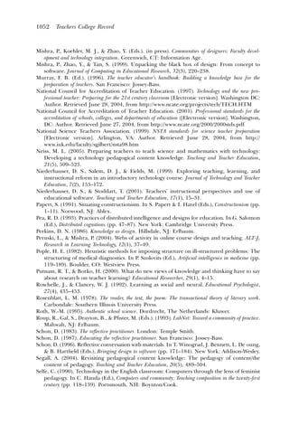 1052     Teachers College Record



Mishra, P., Koehler, M. J., & Zhao, Y. (Eds.). (in press). Communities of designers: Faculty devel-
    opment and technology integration. Greenwich, CT: Information Age.
Mishra, P., Zhao, Y., & Tan, S. (1999). Unpacking the black box of design: From concept to
    software. Journal of Computing in Educational Research, 32(3), 220–238.
Murray, F. B. (Ed.). (1996). The teacher educator’s handbook: Building a knowledge base for the
    preparation of teachers. San Francisco: Jossey-Bass.
National Council for Accreditation of Teacher Education. (1997). Technology and the new pro-
    fessional teacher: Preparing for the 21st century classroom [Electronic version]. Washington DC:
    Author. Retrieved June 28, 2004, from http://www.ncate.org/projects/tech/TECH.HTM
National Council for Accreditation of Teacher Education. (2001). Professional standards for the
    accreditation of schools, colleges, and departments of education ([Electronic version]. Washington,
    DC: Author. Retrieved June 27, 2004, from http://www.ncate.org/2000/2000stds.pdf
National Science Teachers Association. (1999). NSTA standards for science teacher preparation
    [Electronic version]. Arlington, VA: Author. Retrieved June 28, 2004, from http://
    www.iuk.edu/faculty/sgilbert/nsta98.htm
Neiss, M. L. (2005). Preparing teachers to teach science and mathematics with technology:
    Developing a technology pedagogical content knowledge. Teaching and Teacher Education,
    21(5), 509–523.
Niederhauser, D. S., Salem, D. J., & Fields, M. (1999). Exploring teaching, learning, and
    instructional reform in an introductory technology course. Journal of Technology and Teacher
    Education, 7(2), 153–172.
Niederhauser, D. S., & Stoddart, T. (2001). Teachers’ instructional perspectives and use of
    educational software. Teaching and Teacher Education, 17(1), 15–31.
Papert, S. (1991). Situating constructionism. In S. Papert & I. Harel (Eds.), Constructionism (pp.
    1–11). Norwood, NJ: Ablex.
Pea, R. D. (1993). Practices of distributed intelligence and designs for education. In G. Salomon
    (Ed.), Distributed cognitions (pp. 47–87). New York: Cambridge University Press.
Perkins, D. N. (1986). Knowledge as design. Hillsdale, NJ: Erlbaum.
Peruski, L., & Mishra, P. (2004). Webs of activity in online course design and teaching. ALT-J,
    Research in Learning Technology, 12(1), 37–49.
Pople, H. E. (1982). Heuristic methods for imposing structure on ill-structured problems: The
    structuring of medical diagnostics. In P. Szolovits (Ed.), Artiﬁcial intelligence in medicine (pp.
    119–189). Boulder, CO: Westview Press.
Putnam, R. T., & Borko, H. (2000). What do new views of knowledge and thinking have to say
    about research on teacher learning? Educational Researcher, 29(1), 4–15.
Roschelle, J., & Clancey, W. J. (1992). Learning as social and neural. Educational Psychologist,
    27(4), 435–453.
Rosenblatt, L. M. (1978). The reader, the text, the poem: The transactional theory of literary work.
    Carbondale: Southern Illinois University Press.
Roth, W.-M. (1995). Authentic school science. Dordrecht, The Netherlands: Kluwer.
Roup, R., Gal, S., Drayton, B., & Pﬁster, M. (Eds.). (1993). LabNet: Toward a community of practice.
    Mahwah, NJ: Erlbaum.
Schon, D. (1983). The reﬂective practitioner. London: Temple Smith.
Schon, D. (1987). Educating the reﬂective practitioner. San Francisco: Jossey-Bass.
Schon, D. (1996). Reﬂective conversation with materials. In T. Winograd, J. Bennett, L. De oung,
    & B. Hartﬁeld (Eds.), Bringing design to software (pp. 171–184). New York: Addison-Wesley.
Segall, A. (2004). Revisiting pedagogical content knowledge: The pedagogy of content/the
    content of pedagogy. Teaching and Teacher Education, 20(5), 489–504.
Selfe, C. (1990). Technology in the English classroom: Computers through the lens of feminist
    pedagogy. In C. Handa (Ed.), Computers and community: Teaching composition in the twenty-ﬁrst
    century (pp. 118–139). Portsmouth, NH: Boynton/Cook.
 