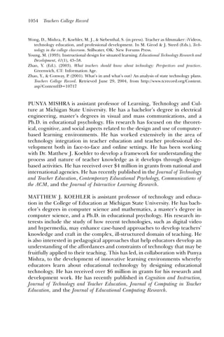 1054    Teachers College Record



Wong, D., Mishra, P., Koehler, M. J., & Siebenthal, S. (in press). Teacher as ﬁlmmaker: iVideos,
   technology education, and professional development. In M. Girod & J. Steed (Eds.), Tech-
   nology in the college classroom. Stillwater, OK: New Forums Press.
Young, M. (1993). Instructional design for situated learning. Educational Technology Research and
   Development, 41(1), 43–58.
Zhao, Y. (Ed.). (2003). What teachers should know about technology: Perspectives and practices.
   Greenwich, CT: Information Age.
Zhao, Y., & Conway, P. (2001). What’s in and what’s out? An analysis of state technology plans.
   Teachers College Record. Retrieved June 29, 2004, from http://www.tcrecord.org/Content.
   asp?ContentID=10717



PUNYA MISHRA is assistant professor of Learning, Technology and Cul-
ture at Michigan State University. He has a bachelor’s degree in electrical
engineering, master’s degrees in visual and mass communications, and a
Ph.D. in educational psychology. His research has focused on the theoret-
ical, cognitive, and social aspects related to the design and use of computer-
based learning environments. He has worked extensively in the area of
technology integration in teacher education and teacher professional de-
velopment both in face-to-face and online settings. He has been working
with Dr. Matthew J. Koehler to develop a framework for understanding the
process and nature of teacher knowledge as it develops through design-
based activities. He has received over $4 million in grants from national and
international agencies. He has recently published in the Journal of Technology
and Teacher Education, Contemporary Educational Psychology, Communications of
the ACM, and the Journal of Interactive Learning Research.

MATTHEW J. KOEHLER is assistant professor of technology and educa-
tion in the College of Education at Michigan State University. He has bach-
elor’s degrees in computer science and mathematics, a master’s degree in
computer science, and a Ph.D. in educational psychology. His research in-
terests include the study of how recent technologies, such as digital video
and hypermedia, may enhance case-based approaches to develop teachers’
knowledge and craft in the complex, ill-structured domain of teaching. He
is also interested in pedagogical approaches that help educators develop an
understanding of the affordances and constraints of technology that may be
fruitfully applied to their teaching. This has led, in collaboration with Punya
Mishra, to the development of innovative learning environments whereby
educators learn about educational technology by designing educational
technology. He has received over $6 million in grants for his research and
development work. He has recently published in Cognition and Instruction,
Journal of Technology and Teacher Education, Journal of Computing in Teacher
Education, and the Journal of Educational Computing Research.
 